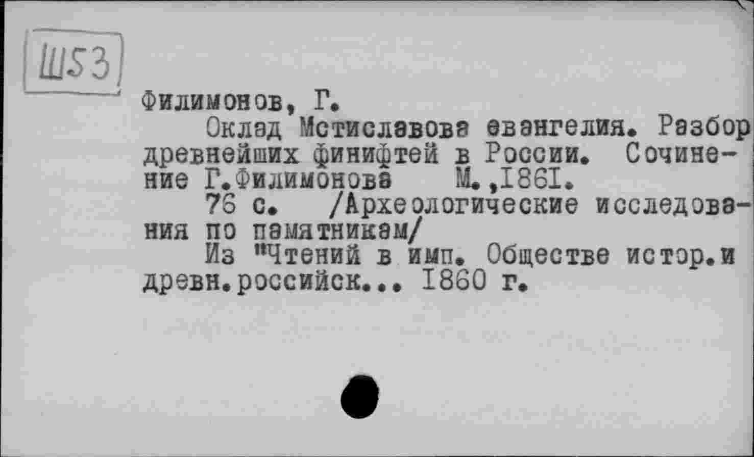 ﻿lusï]
Филимонов, Г,
Оклад Мстиславова евангелия. Разбор древнейших финифтей в России. Сочинение Г. Филимонова М.,1861.
76 с. /Археологические исследования по памятникам/
Из “Чтений в ими. Обществе истор.и древн.российск... I860 г.